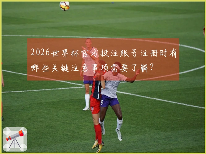 2026世界杯官方投注账号注册时有哪些关键注意事项需要了解？