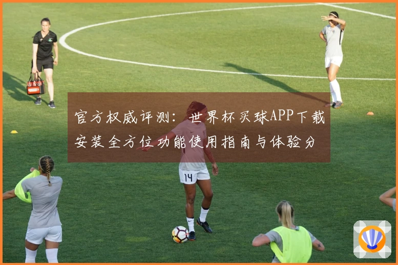 官方权威评测：世界杯买球APP下载安装全方位功能使用指南与体验分析