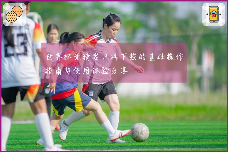 世界杯竞猜客户端下载的基础操作指南与使用体验分享