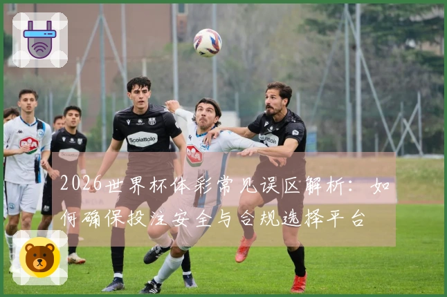 2026世界杯体彩常见误区解析：如何确保投注安全与合规选择平台